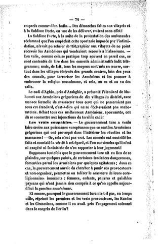 __ 74 —

emparés comni» d'un butin... Des démarches failcs aux vilayels et
à la Sublime Porte, en vue de les délivrer; restent sans efTel!
    La Sublime Porte, à la suite de la protestation des ambassades
réclamant que l'on empêchât celte apostasie imposée par l'intimi-
dation, n'avait pu refuser de télégraphier aux vilayels de ne point
recevoir les Arméniens qui voudraient recourir à l'islamisme. —
Les valis, comme cela se pratique trop souvent en pareil cas, se
sont contentés dc lire dans les conseils administratifs ledit télé-
gramme ; mais, de fait, tous les moyens sont'mis en oeuvre, sur-
tout dans les villages éloignés des grands centres, loin des yeux
des consuls, pour terroriser les Arméniens et les pousser à
embrasser la religion musulmane, el cela, au su et au vu des
 valis.
    Le cadi d'Aghin, près d'Arabghir, a présenté l'étendard de Ma-
homet aux Arméniens grégoriens de dix villages du district, avec
 menace formelle de massacrer tous ceux qui ne passeraient pas
 sous cet étendard, c'est-à-dire qui ne se déclareraient pas maho-
 mélans. Hélas! tous ces malheureux Arméniens, épouvantés, ont
 dû se soumettre aux injonctions du terrible cadi !
    I*cs vrais coupables.         — Le gouvernement turc a voulu
 faire croire aux puissances européennes que ce sont les Arméniens
 grégoriens qui onl provoqué dans l'intérieur les révoltes et les
 massacres! —Or, cela n'est pas vrai. Les consuls ont contrôlé les
 faits cl constaté la vérité à cet égard, et l'on conviendra qu'il n'est
 ni exagéré ni fantaisiste de s'en rapporter à leur jugement!
     Supposons toutefois que le gouvernement turc ait eu lieu de se
 plaindre, sur quelques points, de certaines tendances dangereuses,
 fomentées parmi les Arméniens par quelques agitateurs ; dans ce
 cas, le gouvernement aurait dû chercher à punir ces provocateurs
 et non organiser, permettre ou tolérer le massacre de leurs core-
 ligionnaires innocents : femmes, enfants, pauvres el paisibles
  paysans qui n'ont jamais rien compris à ce qu'on appelle aujour-
  d'hui la question arménienne.
     Et encore, pourquoi le gouvernement turc n'a-l-il pas, en temps
  utile, réprimé les premiers et les vrais provocateurs, les Kurdes
  et les Circassiens, comme il en avait pris rengagement solennel
  dans le congres de Berlin?
 