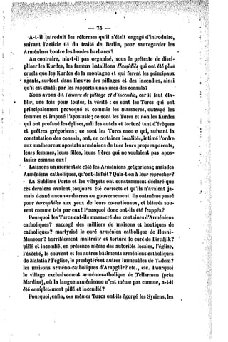 — 75 —
    A-t-il introduit les réformes qu'il s'étail engagé d'introduire,
 suivant l'article 61 du traité de Berlin, pour sauvegarder les
 Arméniens contre les hordes barbares?
    Au contraire, n'a-t-il pas organisé, sous le prétexte de disci-
 pliner les Kurdes, les fameux bataillons llamidiés qui onl été plue
 cruels que les Kurdes de la montagne et qui furent les principaux
 agents, surtout dans l'oeuvre des pillages et des incendies, ainsi
 qu'il est établi par les rapports unanimes des consuls?
    Nous avons dit Yoeuvrede pillage el d'incendie, car il faut éta-
 blir, une fois pour toutes, la vérité : ce sont les Turcs qui ont
 principalement provoqué et commis les massacres, outragé les
 femmes et imposé l'apostasie; ce sont les Turcs et non les Kurdes
 qui ont profané les églises,sali les autels el torturé tant d'évêques
 et piètres grégoriens; ce sont les Turcs encoe qui, suivant la
 constatation des consuls, ont, en certaines localités, intimé l'ordre
 aux malheureux apostats arméniens de luer leurs propres parents,
leurs femmes, leurs filles, leurs frères qui ne voulaient pas apos-
 lasier comme eux !
- Laissons un moment dc côté les Arméniens
                                                 grégoriens ; mais les
Arméniens catholiques, qu'ont-ils fait? Qu'a-t-on à leur reprocher?
' La Sublime Porte et les vilayels ont constamment déclaré que
ces derniers avaient toujours été corrects et qu'ils n'avaient ja-
mais donné aucun embarras au gouvernement. Ils ont même passé
pour lurcophiles aux yeux de leurs co-nalionaux, et blâmés sou-
vent comme tels par eux ( Pourquoi donc ont-ils été frappés?
    Pourquoi les Turcs ont-ils massacré des centaines d'Arméniens
catholiques? saccagé des milliers de maisons el boutiques de
catholiques? martyrisé le curé arménien catholique de llnsni-
Mansour? horriblement maltraité el torturé le curé de Bircdjik?
pillé el incendié, en présence même des autorités locales, l'église,
l'évêché, le couvent el les autres bâtiments arméniens catholiques
de Matatia? l'église, le presbytère et autres immeubles de Tudem?
les maisons arméno-catholiques d'Arapghir? etc., etc. Pourquoi
le village exclusivement arméno-catholique de Tcllarmen (près
Mardi ne), où la langue arménienne n'esl même pas connue, a-t-il
été complètement pillé et incendié?
   Pourquoi,enfin, ces mêmes Turcs ont-ils égorgé les Syriens, les
 