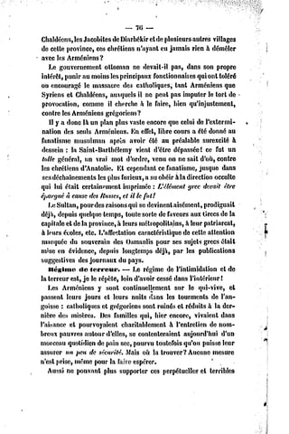 — 76 —

 Chaldéens, les Jacobites dc Diarbékir et de plusieurs autres villages
 dc celle province, ces chrétiens n'ayant eu jamais rien à démêler
 avec les Arméniens?
    Le gouvernement ottoman ne devail-il pas, dans son propre
 intérêt, punir nu moins les principaux fonctionnait es qui onl toléré
 ou encouragé le massacre des catholiques, tant Arméniens que
 Syriens et Chaldéens, auxquels il ne peut pas imputer le torl de
 provocation, comme il cherche à le faire, bien qu'injustement,
 contre les Arméniens grégoriens?
    11y a donc là un plan plus vaste encore que celui dc l'extermi-
 nation des seuls Arméniens. En effet, libre cours a été donné au
 fanatisme musulman après avoir été au préalable surexcité à
 dessein : la Saint-Barlhélemy vient d'èlre dépassée! ce fut un
 totte général, un vrai mol d'ordre, venu on ne sait d'où, contre
 les chrétiens d'Anatolie. Et cependant ce fanatisme, jusque dans
 ses déchaînements les plus furieux, a su obéir àla direction occulte
 qui lui était certainement imprimée : L'élément grec devait être
épargné n cause des /tusses, cl il le fuit
    Le Sultan, pour des raisons qui se devinent aisément, prodiguait
déjà, depuis quelque temps, toute sorte de faveurs aux Grecs dc la
capitale et de la province, à leurs métropolitains, à leur patriarcal,
 à leurs écoles, etc. L'affectation caractéristique de cette attention
 marquée du souverain des Osrnanlis pour ses sujets grecs était
 mise en évidence, depuis longtemps déjà, par les publications
suggestives des journaux du pays.
    Ilégime «le terreur.       — Le régime de l'intimidation el de
la terreur est, je le répèle, loin d'avoir cessé dans l'intérieur !
    Les Arméniens y sont conlinueHemcnl sur le qni-vive, et
passent leurs jours el leurs nuits dans les tourments de l'an-
goisse : catholiques et grégoriens sont ruinés el réduits à la der-
nière des misères. Des familles qui, hier encore, vivaient dans
l'aisance el pourvoyaient charitablement à l'entretien de nom-
breux pauvres autour d'elles, se contenteraient aujourd'hui d'un
morceau quotidien de pain sec, pourvu toutefois qu'on puisse leur
assurer un peu de sécurité. Maïs où la trouver? Aucune mesure
n'est prise, môme pour la Mm espérer.                          *
    Aussi ne pouvant plus supporter ces perpétuelles cl terribles
 