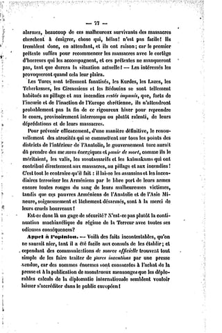 — 77 —

 alarmes, beaucoup de ce3 malheureux survivants des massacres
 cherchent à émigrer, chose qui, hélas! n'esl pas facile! Ils
 tremblent donc, en attendant, el ils onl raison ; car le premier
 prétexte suffira pour recommencer les massacres avec le cortège
 d'horreurs qui les accompagnent, el ces prétextes ne manqueront
 pas, tant que durera la situation actuelle ! — Les intéressés les
 provoqueront quand cela leur plaira.
     Les Turcs sont tellement fanatisés, les Kurdes, les Lazcs, les
 Tcherkesses, les Circassiens cl les Bédouins se sont tellement
 habitués au pillage et aux incendies restés impunis, que, forts de
 l'incurie el de l'inaction de l'Europe chrétienne, ils n'attendront
 probablement pas la fin de ce rigoureux hiver pour reprendre
 le cours, provisoirement interrompu ou plutôt ralenti, dc leurs
 déprédations et de leurs massacres.
     Pour prévenir efficacement, d'une manière définitive, le renou-
 vellement des atrocités qui se commettent sur tous les points des
 districts de l'intérieur de l'Anatolie, le gouvernement turc aurait
 dû prendre des mesures énergiques eApunir de mort, comme ils le
 méritaient, les valis, les moulassarifs et les kaïmakams qui ont
 contribué directement aux massacres, au pillage el aux incendies!
 C'est tout le contraire qu'il fait : il laisse les assassins et les incen-
 diaires terroriser les. Arméniens par le libre port de leurs armes
 encore toutes rouges du sang de leurs malheureuses victimes,
 tandis que ces pauvres Arméniens de l'Anatolie el de l'Asie Mi-
 neure, soigneusement et lâchement désarmés, sont à la merci de
leurs cruels bourreaux !
     Est-ce donc là un gage de sécurité? N'est-ce pas plutôt la conti-
nuation machiavélique du régime dc la Terreur avec toutes ses
odieuses conséquences?
    Appel à l'opinion.        •— Voilà des faits incontestables, qu'on
ne saurait nier, tant il a été facile aux consuls de les établir; el
cependant des communications de source officielle trouvent loul
simple de les faire traiter de pures inventions par une presse
vendue, car des sommes énormes sont consacrées à l'achat de la
presse el à la publication de monstrneux mensonges que les déplo-
rables calculs de la diplomatie internationale semblent vouloir
laisser s'accréditer dans le public européen I
 