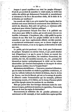 — 78 -^

   Jusques à quand mystiflcra-t-on ainsi les peuples d'Europe?
N'ont-ils pis Je droit de connaître la vérjté exacte, la vérité tout
entière des méfaits qui déshonorent l'humanité et assombrissent
si tristement, la fin de ce dix-neuvième siècle, dit le siècle de la
civilisation par excellence?
   Les consuls ont déjà à peu près terminé leur enquête, dont les
résultats sont encore atténués et certainement bien inférieurs à la
réalité des désastres. Mais soil! .tel qu'il est, ce minimum surfil
amplement pour éclairer l'opinion publique!
   Que le gouvernement français livre donc à la publicité son
Livre jaune pour édifier la nation, qui ne sait encore rien sur ces
terribles événements. L'Angleterre, elle, a.déjà publié les quatre
volumes dc son Illue book. Les peuples civilisés ont le droit de
connaître ce que leurs représentants officiels onl déjà constaté,
et constateront certainement encore, sur ce drame sanglant qui
semble devoir amener, si on ne s'y oppose, la destruction de toute
une race.
   Le public, qui s'est passionné, à bon droit, pour l'enlèvement
de quelques Européens en extrême Orient, et qui parait attacher
tant d'importance à ce que la presse le tienne au courant des
moindres accidents journaliers, des tentatives d'assassinat, des
suicides, des vols, des scandales courants, etc., etc., pourquoi lui
laisserait-on ignorer systématiquement la vérité sur les crimes
abominables qui viennent d'ensanglanter et découvrir de ruines
des provinces entières dans la Turquie d'Asie?
   Itésls tance de Zeitoun. —.Vous savez, monsieurleDirecleur,
que de toutes les localités où réside la population arménienne, ce
sonl les vaillants habitants du district dcZcîloun, dans la chaîne
du Taurus, non loin de Marach, qui onl eu le courage de prendre
la défensive contre l'eilcrmination qui les menaçait, préférant
de beaucoup mourir, s'il le'fallait, sur le champ d'honneur plutôt
que d'être égorgés comme les moutons de vos abattoirs.
   Mais que pourra faire leur héroïque résistance contre les nom-
breuses troupes, parfaitement montées el organisées, d'une armée
pourvue de tous les engins de destruction?
   Heureusement, la médiation des six grandes puissances,est
 maintenant un fait accompli, et tout semble faire espérer qu'elles
 