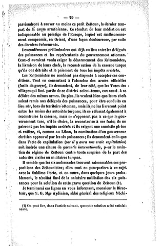5   — 79 —

parviendront h sauver au moins ce petit Zeïloun, le dernier rem-
part de la cause arménienne. Ce résultat de leur médiation est
indispensable au prestige dc l'Europe, lequel est malheureuse-
ment compromis, en Orient, d'une façon douloureuse, par suite
des derniers événements.
    Desconférences préliminaires onl déjà eu lieu entre les délégués
                                                                      '
des puissances et les représentants du gouvernement ottoman.
Ceux-ci auraient voulu exiger le désarmement des Zeïlouniolcs,
la livraison de leurs chefs, la reconstruction dc la caserne turque
qu'ils onl détruite el le paiement de tous les impôts arriérés.
    Les Zeïlouniolcs ne semblent pas disposés à accepter ces con-
ditions. Tout en consentant à l'abandon des armes officielles
(fusils de guerre), ils demandent, de leur côté, que les Turcs des
villages qui font partie de ce dislricl soienl lenus, eux aussi, à se
défaire des mêmes armes. De plus, ils veulent bien que leurs chefs
soienl remis aux délégués des puissances, pour être conduits en
lieu sûr, hors du territoire ottoman, mais ils ne les livreront point
entre les mains des autorités turques; ils se refusent également à
 reconstruire la caserne, mais ne s'opposeni pas à ce que le gou-
 vernement turc, s'il le désire, la reconstruise à ses frais; ils ne
 paieront pas les impôts arriérés et ils exigent une amnistie phine
 et entière, et, comme nu Liban, la nomination d'un gouverneur
 chrétien approuvé par les six puissances; ils demandent enfin que
 dans l'acte de capitulation (car il y aura une vraie capitulation)
 soit insérée une clause de garantie internationale, p«mr le main-
 lien du régime de Zeïtoun contre tonte surprise de la pari des
 autorités civiles ou militaires turques.
    Il semble que les six ambassades trouvent raisonnables ces pro-
 positions des Zeïlouniotes; elles sont en pourparlers à ce sujet
 avec la Sublime Porte, et on saura, dans quelques jours proba-
 blement, le résultai final de la salutaire médiation des six puis-
 sances pour la solution de celle grave question de Zeïloun (I).
    Je terminerai ces lignes en vous informant, monsieur le Direc-
 teur, que S. G. Mgr Aydinian, abbé général des religieux Mécbi-


  (I) On peut lire, dans l'article suivant, que cette solution acte satisfai-
sante.
 