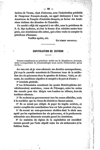 — 80 -
tarisles de Vienne, vient d'adresser, «avec l'autorisation préalable
                                                                     v
de l'empereur François-Joseph, un appel chaleureux à tous les
Arméniens dc l'empire d'Aulrichc-Hongrie, en faveur des Armé-
niens victimes des désastres de l'Anatolie.
   Un comité a déjà été organisé à cel effet, sous la présidence de
S. G. Mgr A)dinian, et c'est la femme d'un minisire austro-hon-
grois, une Arménienne elle-même, qui a bien voulu en accepter la
présidence d'honneur.
             Veuillez agréer, etc.
                                         UN TÉMOIN    ÎMPAIITIAL.



                    CAPITULATIONDE ZEITOUN


  Commecomplément au précédent article sur la Situation en Arménie,
notre correspondant île /Jotistaritiuople nous envoie l'information qu'on
va lire :
    Au moment où je vous adressais ma dernière correspondance,
j'ai reçu la nouvelle consolante de l'heureuse issue de la média-
 tion des six puissances dans la question dc Zeïloun. Voici, en ré-
sumé, les conditions stipulées et acceptées de pari et d'autre :
    1° Amnistie générale.
    2* Les Zeïlouniotes remettront les quatre Hintchiaghisles (ré-
 volutionnaires) arméniens, venus de l'étranger, entre les mains
des consuls pour être dirigés vers Londres ou ailleurs, hors du
territoire ottoman.
    3° Ils rendront au gouvernement turc les armes officielles, mais
à la condition que les Turcs du district en fassent autant.
    4° Ils ne seront pas obligés de payer les impôts arriérés, el
remise complète des contributions leur est faite pendant cinq ans.
   5* Ils auront un sous-gouverneur chrétien dont le choix sera
agréé par les représentants des six puissances, et la gendarmerie
zeïlouniole sera désormais recrutée parmi les Arméniens.
   6* Le maintien du régime de la capitulation est considéré
comme garanti par l'acte stipulé entre les six ambassades et la
Sublime Porle.
 