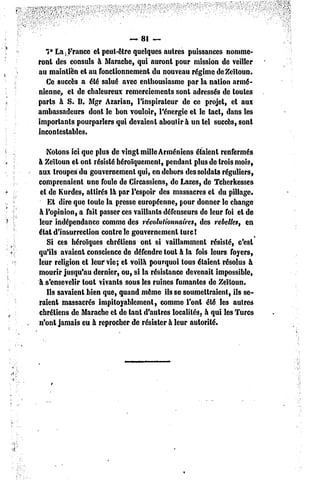 «81-
   7° La ; France et peut-être quelques autres puissances nomme-
ront des consuls à Marache, qui auront pour mission de veiller
au maintien et au fonctionnement du nouveau régime de Zeïloun.
   Ce succès a été salué avec enthousiasme par la nation armé-
nienne, el de chaleureux remerciements sont adressés de toutes
parts à S. B. Mgr Azarian, l'inspirateur de ce projet, et aux
ambassadeurs dont le bon vouloir, l'énergie et le tact, dans les
importants pourparlers qui devaient aboutira un tel succès, sont
incontestables.

   Notons ici que plus de vingt mille Arméniens étaient renfermés
à Zeïloun et ont résisté héroïquement, pendant plus de trois mois,
aux troupes du gouvernement qui, en dehors des soldats réguliers,
comprenaient une foule de Circassiens, de Lazes, de Tcherkesses
 et de Kurdes, attirés là par l'espoir des massacres et du pillage.
    Et dire que toute la presse européenne, pour donner le change
à l'opinion, a fait passer ces vaillants défenseurs de leur foi et de
leur indépendance comme des révolutionnaires, des rebelles, en
état d'insurrection contre le gouvernement turc !
   Si ces héroïques chrétiens ont si vaillamment résisté, c'est
qu'ils avaient conscience de défendre tout à la fois leurs foyers,
leur religion et leur vie; et voilà pourquoi tous étaient résolus à
mourir jusqu'au dernier, ou, si la résistance devenait impossible,
à s'ensevelir tout vivants sous les ruines fumantes de Zeïtoun.
   Hs savaient bien que, quand même ils se soumeitraient, ils se-
raient massacrés impitoyablement, comme l'ont été les autres
chrétiens de Marache et de tant d'autres localités, à qui les Turcs
n'ont jamais eu à reprocher de résister à leur autorité.
 
