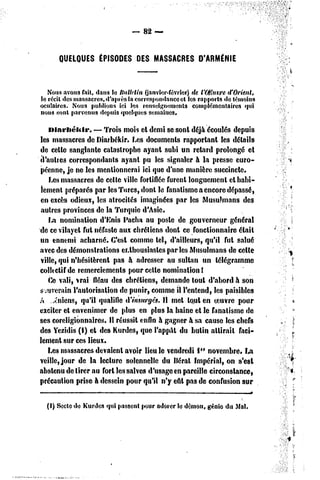 82 —


      QUELQUES ÉPISODES DES MASSACRES D'ARMÉNIE



   Nousavons fait, dans le llnllclin (janvier-février)dc t'OHuvred'Orient,
le récit des massacres,d'après la correspondanceet les rapports de témoins
oculaires. Nous publions ici les renseignements complémentaires qui
nous sont parvenus depuis quelques semaines.

   Diarbékir.      — Trois mois et demi se sont déjà écoulés depuis
les massacres de Diarbékir. Les documents rapportant les détails
de celle sanglante catastrophe ayant subi un retard prolongé et
d'autres correspondants ayant pu les signaler à la presse euro-
péenne, je ne les mentionnerai ici que d'une manière succincte.
   Les massacres de cette ville fortifiée furent longuement et habi-
lement préparés par les Turcs, dont le fanatisme a encore dépassé,
en excès odieux, les atrocités imaginées par les Musulmans des
aulres provinces de la Turquie d'Asie.
   LH nomination d'Enis Pacha au poste de gouverneur général
de ce vilayet fut néfaste aux chrétiens dont ce fonctionnaire était
un ennemi acharné. C'est comme tel, d'ailleurs, qu'il fut salué
avec des démonstrations enthousiastes par les Musulmans de celle
ville, qui n'hésitèrent pas à adresser au sultan un télégramme
colltclif de remerciements pour cette nomination!
   Ce vali, vrai fléau des chrétiens, demande tout d'abord à son
s .uverain l'autorisation de punir, comme il l'entend, les paisibles
A .^niens, qu'il qualifie d'insurgés. Il met lotit en oeuvre pour
exciter et envenimer de plus en plus la haine cl le fanatisme dc
ses coreligionnaires. Il réussit enfin à gagner à sa cause les chefs
des Yezidis (I) et des Kurdes, que l'appât du bulin attirait faci-
lement sur ces lieux.
   Les massacres devaient avoir lieu le vendredi 1er novembre* La
veille, jour de la lecture solennelle du Béral Impérial, on s'est
abstenu de tirer nu fort les salves d'usage en pareille circonstance,
précaution prise h dessein pour qu'il n'y eût pas dc confusion sur


  (I) Secte de Kurdes qui passent pour adorer le démon, génie du Mal.
 