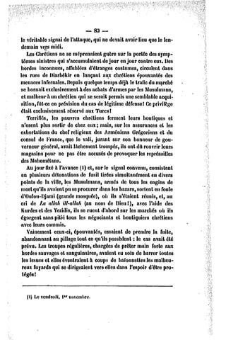 — 83 —
le véritable signai de l'attaque, qui ne devait avoir lieu que le len-
 demain vers midi.
    Les Chrétiens ne se méprenaient guère sur la portée des symp-
 tômes sinistres qui s'accumulaient dc jour en jour contre eux. Des
hordes inconnues, affublées d'étranges costumes, circulent dans
les rues de Diarbékir en lançant aux chrétiens épouvantés des
menaces infernales. Depuis quelque temps déjà le trafic du marché
se bornait exclusivement à des achats d'armes par les Musulmans,
 et malheur à un chrétien qui se serait permis une semblable acqui-
sition, fût-ce en prévision du cas de légitime défense! Ce privilège
était exclusivement réservé aux Turcs !
    Terrifiés, les pauvres chrétiens ferment leurs boutiques cl
 n'osenl plus sortir de chez eux ; mais, sur les assurances et les
exhortations du chef religieux des Arméniens Grégoriens cl du
consul de France, que le vali, jurant sur son honneur de gou-
 verneur général, avait lâchement trompés, ils ont dû rouvrir leurs
magasins pour ne pas être accusés de provoquer les représailles
des Mahométans.
    Au jour fixé à l'avance (I) et, sur le signal convenu, consistant
en plusieurs détonations de fusil tirées simultanément en divers
points de la ville, les Musulmans, armés de tous les engins de
mort qu'ils avaient pu se procurer dans les bazars, sortent en foule
d'Oulou-Djami (grande mosquée), où ils s'étaient réunis, et, au
cri de La allait itl-allah (au nom de Dieu!), avec l'aide des
 Kurdes el des Yczidis, ils se ruent d'abord sur les marchés où ils
égorgent sans pitié tous les négociants el boutiquiers chrétiens
avec leurs commis.
    Vainement ceux-ci, épouvantés, essaient de prendre la fuite,
 abandonnant au pillage tout ce qu'ils possèdent : le cas avait été
 prévu. Les Iroupes régulières, chargées de prêter main forte aux
 hordes sauvages et sanguinaires, avaient eu soin de barrer toutes
 les issues cl elles évenlraienl à coups de baïonnettes les malheu-
 reux fuyards qui se dirigeaient vers elles dans l'espoir d'être pro-
 tégés!



   (I) Le vendredi, l*r novembre.
 