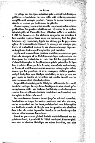 — 84 —
    Le pillage des boutiques suivait de près le meurtre de leurs pro-
 priétaires el locataires. Environ mille huit cents magasins sont
 complètement saccagés pendant l'espace de quatre heures, puis
 réduits en cendres par les flammes du pétrole.
    Ces sauvages agresseurs font ensuite irruption dans les maisons
particulières des quartiers chrétiens. Ah ! si encore ils se conten-
taient de piller et d'incendier I car, hélasI ces méfaits ne sont rien
h côté des horreurs et des violences auxquelles ces monstres à
 face humaine vont se livrer dans ces demeures, dont les pieux
 habitants n'y respiraient, depuis des siècles, que la pure atmo-
 sphère de la modestie chrétienne! Le courage me manque pour
 tracer ici le révoltant tableau de ces abominations qui dépassent
 en turpitudes tout ce que l'imagination peut inventer.
    Après avoir assouvi leurs passions bestiales, ces monstres pro-
 filent du désespoir et de l'affolement de leurs malheureuses vic-
 times pour les contraindre à renier leur foi. La proposition est '
 d'abord faite au père de famille qu'on a pris la précaution dc ligo-
 ter; si celui-ci témoigne de la fermeté, ses enfants sont torturés,
sa femme et ses filles subissent de nouveaux outrages plus odieux
encore que les premiers, et si le courageux chrétien persiste,
malgré tout, dans son héroïque résolution, on égorge sous ses
yeux toute sa famille et lui-même est ensuite immolé sur les
cadavres encore tout chauds des siens.
    Impossible dc décrire, par le détail, les raffinements dc cruauté
inouïe inventés par la rage de ces fanatiques. Je n'en citerai qu'un
exemple entre mille : ces barbares fouillaient avec des lames tran-
chantes les entrailles des femmes enceintes et en écrasaient souu
leurs pieds les foetus informes !
    Ces monstrueuses horreurs durent jusqu'au soir du 3 novembre,
Pendant tout ce temps, les soldats postés au haut des minarets,
sur les remparts et sur des tours, maintenaient sans interruption
une fusillade nourrie cl dirigée vers les quartiers des chrétiens
dans le but de rendre impossible l'évasion de ces derniers par les
toilutes et les terrasses des maisons.                         i-
    Quant au gouverneur général, installé confortablement sur un
point culminant, à proximité de l'hôtel municipal, il contemplait
avec une satisfaction diabolique ces scènes horribles, non plus
 