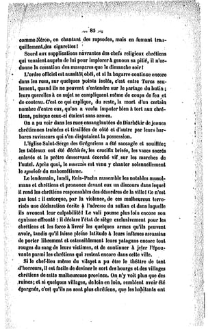 comme Néron, en chantant des rapsodes, mais en fumant trau-
                                  ?
  quillcmenl-des cigarettes!
     Sourd aux supplications navrantes des chefs religieux chrétiens
 qui venaient auprès de lui pour implorera genoux sa pitié, il n'or-
 donne la cessation des massacres que le dimanche soir (
     L'ordre officiel est aussitôt obéi, el si la bagarre continue encore
 dans les rues, sur quelques points isolés, c'est entre Turcs seu-
 lement, quand ils ne peuvent s'entendre sur le partage du bulin ;
 leurs querelles à ce sujet se compliquent même de coups de feu et
 de couteau. C'est ce qui explique, du reste, la mort d'un certain
 nombre d'entre eux. qu'on a voulu imputer bien à tort aux chré-
 tiens, puisque ceux-ci étaient sans armes.
     On a pu voir dans les rues ensanglantées de Diarbékir déjeunes
 chrétiennes traînées et tiraillées dc côté el d'autre par leurs bar-
 bares ravisseurs qui s'en disputaient la possession.
     L'église Saint-Serge des Grégoriens a été saccagée et souillée;
  les tableaux ont été déchirés,'les crucifix brisés, les vases sacrés
 enlevés et le prêtre desservant écorché vif, sur les marches de
 l'autel. Après quoi, le muezzin est venu y chanter solennellement
 le symbole du mnhométisme.
     Le lendemain, lundi, Enis-Pacha rassemble les notables musul-
 mans et chrétiens et prononce devant eux un discours dans lequel
 il rend les chrétiens responsables des désordres de la ville! Ce n'est
 pas tout : il extorque, par la violence, dc ces malheureux terro-
 risés une déclaration écrite à l'adresse du sultan et dans laquelle
 ils avouent leur culpabilité I Le vali pousse plus loin encore son
 cynisme effronté : il déclare l'état de siège exclusivement pour les
 chrétiens et les force à livrer les quelques armes qu'ils peuvent
avoir, tandis qu'il laisse pleine latitude à leurs infâmes assassins
 de porter librement et ostensiblement leurs yalagans encore toul
 rouges du sang de leurs victimes, el de continuer à jeter l'épou-
 vante parmi les chrétiens qui restent encore dans celle ville.
    Si le chef-lieu même du vilayet a pu être le théâtre de tant
d'horreurs, il est facile de deviner le sort des bourgs cl des villages
chrétiens de celle malheureuse province. On n'y voïl plus que des
.ruines; et si quelques villages, de loin en loin, temblent avoir été
 épargnés, c'est qu'ils ne sont plus chrétiens, que tes habitants onl
 