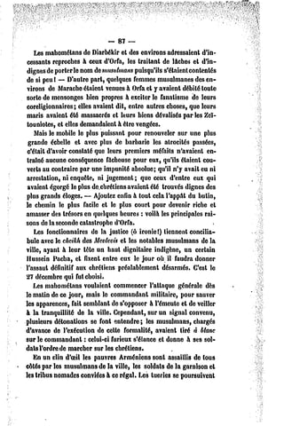 -. 87 —
    Les mahomélans de Diarbékir et des environs adressaient d'in-
cessants reproches à ceux d'Orfa, les traitant de lâches et d'in-
dignes de porterie nom dc musulmans puisqu'ils s'étaient contentés
de si peu ! — D'autre part, quelques femmes musulmanes des en-
virons de Marache étaient venues à Orfa et y avaient débité toute
sorte de mensonges bien propres à exciter le fanatisme de leurs
coreligionnaires ; elles avaient dit, entre autres choses, que leurs
 maris avaient été massacrés et leurs biens dévalisés par les Zeï-
 touniotes, et elles demandaient à être vengées.
    Mais le mobile le plus puissant pour renouveler sur une plus
 grande échelle et avec plus de barbarie les atrocités passées,
 c'était d'avoir constaté que leurs premiers méfaits n'avaient en-
 traîné aucune conséquence fâcheuse pour eux, qu'ils étaient cou-
verts au contraire par une impunité absolue; qu'il n'y avait eu ni
arrestation, ni enquête, ni jugement ; que ceux d'entre eux qui
 avaient égorgé le plus de.chrétiens avaient été trouvés dignes des
plus grands éloges. — Ajoutez enfin à tout cela l'appât du butin,
le chemin le plus facile et le plus court pour devenir riche et
amasser des trésors en quelques heures : voilà les principales rai-
sons de la seconde catastrophe d'Orfa.
    Les fonctionnaires de la justice (ô ironie!) tiennent concilia-
bule avec le cheikh des Mevlevis et les notables musulmans de la
ville, ayant à leur têle un haut dignitaire indigène, un certain
Hussein Pacha, el fixent entre eux le jour où il faudra donner
l'assaut définitif aux chrétiens préalablement désarmés. C'est le
27 décembre qui fut choisi.
    Les mahomélans voulaient commencer l'attaque générale dès
le matin de ce jour, mais le commandant militaire, pour sauver
les apparences, fait semblant de s'opposer à l'émeute et de veiller
à la tranquillité de la ville. Cependant, sur un signal convenu,
plusieurs détonations se font entendre; les musulmans, chargés
d'avance de l'exécution de celle formalité, avaient tiré à blanc
sur le commandant : celui-ci furieux s'élance et donne à ses sol-
dais l'ordre de marcher sur les chrétiens.
    En un clin d'oeil les pauvres Arméniens sont assaillis de tous
côtés par les musulmans de la ville, les soldats de la garnison et
les tribus nomades conviées à ce régal. Les tueries se poursuivent
 