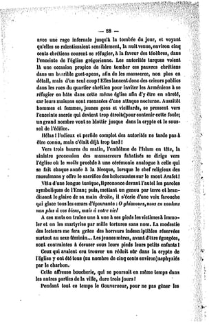 — 88-
 avec une rage infernale jusqu'à la tombée du jour, et voyant
 qu'elles se ralentissaient sensiblement, la nuit venue, environ cinq
 cents chrétiens courent se réfugier, à la faveur des ténèbres, dans
 l'enceinte de l'église grégorienne. Les autorités turques voient
 là une occasion propice de faire tomber ces pauvres chrétiens
 dans un horrible guet-apens, afin de les massacrer, non plus en
 détail, mais d'un Seul coup l Elles lancent donc des crieurs publics
 dans les rues du quartier chrétien pour inviter les Arméniens à se
 réfugier en hâte dans celte même église afin d'y être en sûreté,
car leurs maisons sont menacées d'une attaque nocturne. Aussitôt
 hommes et femmes, jeunes gens et vieillards, se pressent vers
l'enceinte sacrée qui devient trop étroite)pour contenir cette foule;
un grand nombre vont se blottir jusque dans la crypte et le sous-
sol de l'édifice.
    Hélas ! l'odieux el perfide complot des autorités ne tarde pas à
 être connu, mais c'était déjà trop tard !
    Vers trois heures du matin, l'emblème de l'Islam en tête, la
sinistre procession des massacreurs fanatisés se dirige vers
l'église où le molla procède à une cérémonie analogue à celle qui
se fait chaque année à la Mecque, lorsque le chef religieux des
musulmans y offre le sacrifice des holocaustes sur le mont ArafetI
    Vêtu d'une longue tunique, il prononce devant l'autel les paroles
symboliques de l'Ezan; puis, mettant un genou par terre et bran-
dissant le glaive de sa main droite, il s'écrie d'une voix farouche
qui glace tous les coeurs d'épouvante : 0 ghiavours,nous en voulons
non plus à vos biens, mais à votre vie/
    A ces mots on traîne une à une à ses pieds les victimes à immo-
ler et on les martyrise par mille tortures sans nom. La modestie
des lecteurs me fera grâce des horreurs indesciiplibles réservées
surtout au sexe féminin... Les jeunes mères, avant d'être égorgées,
sont contraintes à écraser sous leurs pieds leurs petits enfants I
    Ceux qui avaient cru trouver un réduit sûr dans la crypte de
l'église y ont été tous (au nombre de cinq cents environ) asphyxiés
par le charbon.
    Celle affreuse boucherie, qui se poursuit en même temps dans
les aulrc3 parties de la ville, dure trois jours l
    Pendant tout ce lemp3 le Gouverneur, pour ne pas gêner les
 