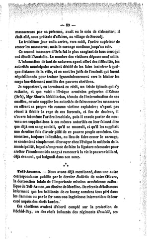 -t, 89 —
  massacreurs par sa présence, avait eu le soin de s'absenter; il
 était allé, sous prétexte d'affaires, au village de Seroudj.
    Le troisième jour enfin arrive, vers midi, l'ordre supérieur de
 cesser les massacres; mais le carnage continue jusqu'au soir.
    Ce second massacre d'Orfa fut le plus sanglant de tous ceux qui
 ont désolé l'Anatolie. Le nombre des victimes dépasse neuf mille.
    L'inhumation de tant de cadavres ayant offert des difficultés, les
 autorités municipales avaient décidé de les faire incinérer à quel-
 que distance de la ville, et ce sont les juifs dc l'endroit qui furent
 réquisitionnés pour traîner ignominieusement vers le bûcher les
corps horriblement mutilés des pauvres chrétiens.
   Je rapporterai, en terminant ce récit, un triste épisode qui s'y
rattache, et que voici : l'évêque arménien grégorien d'Edesse
(Orfa), Mgr Khorin Mekhitarian, témoin de l'extermination de ses
ouailles, envoie supplier les autorités de faire cesser les massacres
en offrant sa propre vie comme victime expiatoire; n'ayant pas
réussi à fléchir la rage de ces forcenés, et fou de douleur, il
s'ouvre lui-même l'artère brachiale, puis il envoie porter de nou-
veau ses supplications à ces mêmes autorités en leur faisant dire
que déjà son sang coulait, qu'il se mourait, et qu'il les suppliait
une dernière fois d'avoir pitié de ce pauvre peuple arménien. Ces
monstres, toujours inflexibles, au lieu de faire cesser le carnage,
se contentent simplement d'envoyer chez l'évêque le médecin de la
municipalité, lequel s'empresse de faire la ligature nécessaire pour
arrêter l'écoulement du sang et ramener à la vie le pauvre vieillard,
déjà évanoui, qui baignait dans son sang-.


   Teii-Arnicn.    — Nous avons déjà mentionné, dans une autre
correspondance publiée par le dernier Bulletin de notre OEuvre,
la destruction tolate dc l'importante mission arménienne catho-
lique de Tell-Armen, au diocèse de Mardine. De récents détails nous
informent que les habitants de ce bourg auraient lous péri dans
les flammes ou par le fer sans une ingénieuse intervention de leur
curé auprès des chefs kurdes. '
   Ce3 chrétiens avaient d'abord compté sur la protection de
Béchid-Bey, un des chefs influents des régiments I/amidiê, ces
 