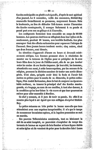 -.90    ~
Kurdes embrigadés ou plutôt embrigandés, d'après le mot spirituel
d'un journal. Le G novembre, veillé des massacres, Béchid'Bey
renouvelle formellement sa promesse, moyennant finance. Mais
lo lendemain, au lieu do défendre Tell-Armen contre l'incursion
des Kurdes montagnards, il manque lâchement à sa parolo et
prend part avec eux au pillago el à l'incendie.
    Us assiégeants formaient tous ensemble un corps de 10500
hommes. Les pauvres chrétiens se réfugient dans leur église où il»
soutiennent, pendant 18 heures, uno torrible fusillade. Les plus
courageur font des efforts surhumains pour repousser l'attaque de
l'ennemi. Deux jeunes braves tombent morts; cinq autres, ainsi
quo deux femmes, sont blessés.
    La situation s'aggravait d'heure en heure et devenait extrê-
mement critique-. Les femmes prennent alors '.a résolution de
 monter sur la terrasse do l'église pour se précipiter de là avec
 leurs filles dans la [cour de l'édiflco sacré, afin de ne pas tomber
 entre les mains de ces bordes impures. Do leur côté, les hommes,
 réconfortés eux aussi, à celle houro suprême, par les secours de la
religion, prennent la décision unanime do tenter une sortie déses-
pérée. C'esl alors, qu'après avoir béni la foule el l'avoir fait
mettre en prières pour le succès de sa démarche, le prêtre»catho-
lique, Père André Bedrossian, dans lo but de conjurer un épouvan-
table malheur, va trouver le principal chef des Kurdes monta-
gnards, cl s'engage, nu nom de ses ouailles, à tout abandonner, à
la condition qu'on leur laisse la vie sauve et-que tous pourront se
retirer pour aller ensemble à Mardine.
    Ce chef y consent, et il juro de tenir sa parole. En effet il se
montre plus loyal à cet égard que son collègue discipliné Itéchid-
 Bey.
    Le prêtre retourne en hâte porter la bonne nouvelle que tous
 attendaient avec une angoisse inexprimable; il n'a que le temps
 de consommer les saintes espèces, et la lugubro procession so met
 en marche.
    Ces pauvres Tcllarminiotes consternés, tout en bénissant le
 ciel de ce salut inespéré, ne pouvaient s'empêcher de verser des
 torrents de larmes en voyant de loin flamber et leurs foyers chéris
et celle église où ils venaient de prier pour la dernière fois I Leurs
 