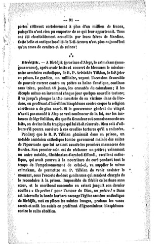 ~ 91 ~

pertes' s'élèvent certainement à plus d'un million de francs,
puisqu'ils n'ont rien pu emporter de ce qui leur appartenait. Tous
ont été charitablement accueillis par leurs frères de Mardino,
Celte bello et antique localité deTeil-Armcn n'est plus aujourd'hui
qu'un amas de cendres et do ruines !


   ithéiijlii.  — A Birédjik (provinced'Alep),lo caïmakam(sous*
gouverneur), après avoir battu et couvert de blessures le mission-
naire arménien catholique, le H, P. Aristakés Tilkian, le fait jelor
en prison. Le gardien, un militaire, voyant l'occasion favorable
de pouvoir exercer contre un prêtre sa haine fanatique, continue
sans trêve, pendant 48 jours, les cruautés du caïmakam ; il les
décuple même en inventant chaque jour quelque nouvelle torture;
il va jusqu'à plonger la tête meurtrie do sa victime dans do l'or-
dure, en proférant d'horribles blasphèmes contre coque la religion
chrétienne a do plus sacré. Si lo gouverneur général du vilayet
n'avait pas mandé à Alep ce vrai confesseur do la foi, sur les ins-
tances de Mgr Balitian, dès que Sa Grnndcur eut connaissance de ces
faits, on devine la fin tragique qui lui était réservée. Dieu sait d'ail-
leurs s'il pourra survivre h ces cruelles tortures qu'il a endurées,
   Pendant que lo R. P. Tilkian gémissait dans sa prison, un
notablo arménien catholique tombo gravement malade des suites
de l'épouvante que lui avaient causéo les premiers massacres des
Kurdes. Son premier soin esl do réclamer un prêtre; vainement
un autre notable, Chahbazian-Garabcd-Effendi,           excellent catho-
lique, qui avait pourvu à la nourriture du curé pendant tout lo
temps de l'emprisonnement         dc celui-ci, va supplier le même
caïmakam, de permettre au P. Tilkian de venir assister le
mourant, sous l'escorte de deux gendarmes qui seraient chargés de
le reconduire à la prison. Impossible de fléchir ce barbare sans
coeur, et le moribond succombo en criant jusqu'à son dernier
souffle : « Vnprêtre/ pour l'amour de Dieu, un prêtre/ » Dans
cet intervalle la hordo barbare saccage l'église arméno-catholique
de Birédjik, met en pièces les saintes images, profano les vases
sacré3 et salit les autels en proférant d'ignominieux blasphèmes
contre le culte chrétien.                                        .
 