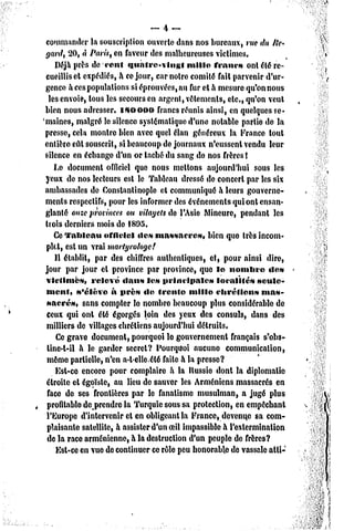 commander la souscription ouverte dans nos bureaux, rue du lie*
 yard) 20, « Paris, en faveur des malheureuses victimes.
     Déjà près de cent <iuntre«vittgt        mille francs ont été re-
 cueillis et expédiés, a ce jour, car notre comité fait parvenir d'ur*
 gence a ces populations si éprouvées, an fur et à mesure qu'on nous
   les envoie, tous les secours en argent, vêtements, etc, qu'on veut
 bien nous adresser, isoooo         francs réunis ainsi, en quelques se*
'malnes, malgré le silence systématique d'une notable partie de la
 presse, cela montre bien avec quel élan généreux la France tout
 entière eût souscrit, si beaucoup de journaux n'eussent vendu leur
 silence en échange d'un or taché du sang do nos frères î
     Le document officiel que nous mettons aujourd'hui sous les
 yeux do nos lecteurs est le Tableau dressé de concert par les six
 ambassades de Constanlinople et communiqué à leurs gouverne-
 ments respectifs, pour les informer des événements qui ont ensan-
 glanté onze provinces ou vilayels de l'Asie Mineure, pendant les
 trois derniers mois de 1895.
     Ce TaWcau officiel «le* massacre»,            bien que très incom-
  plet, est un vrai martyrologe!
     Il établit, par des chiffres authentiques, et, pour ainsi dire,
 jour par jour et province par province, que le nombre              «le»
 victimes,       relevé dnus les nrlncinalcs          localités  seule-
  ment, s'élève à près de trente mille chrétiens                  mas-
  sacres,     sans compter lo nombre beaucoup plus considérable de
  ceux qui ont été égorgés loin des yeux des consuls, dans des
  milliers de villages chrétiens aujourd'hui détruits.
     Ce grave document, pourquoi le gouvernement français s'obs-
  tine-t-il à le garder secret? Pourquoi aucune communication,
  môme partielle, n'en a-telle.été faite à la presse?
     Ksl-ce encore pour complaire a la Russie dont la diplomatie
  étroite et égoïste, au lieu de sauver les Arméniens massacrés en
  face de ses frontières par le fanatisme musulman, a jugé plus
  profitable de prendre la Turquie sous sa protection, en empochant
  l'Europe d'intervenir et en obligeant la France, devenue sa com-
  plaisante satellite, à assister d'un oeil impassible à l'extermination
  de la race arménienne, à la destruction d'un peuple de frères?
     Ksl-ce en vue de continuer ce rôle peu honorable de vassale atli-
 