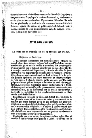 ~   93 ~
 dans un document reîatanlles massacres de Césaréotfocappiuîoçe ;
 une jeune mère, frappée par le couteau des assassins., tombe*porte
 sur le plancher de sa chambre. Figurez-vous l'émpllon (3e$ voi-
 sins crt pénétrant, le lendemain du massacre, dans celt* triste
 demeure, quand ils voient un petit ange, le bébé delà pauvre
 morte, en irai» de téter gloutonnement avec des caresses enfan-
 tines le sein de sa mère sans vie !



                      LETTRE D'UN ARMÉNIEN



   bo rôlo   dc la France    et do la Ituvslc          e*i orMn*.
             *                         ?
           MojssiKimIIS DIRECTEUR,
     ... La question arménienne est momentanément relégua an
 second plan, Nous savons, aujourd'hui, que l'Angleterre nous a,
 abandonnés, parce que la Russie a nettement fait savoir qu'alla-
 n'encouragerait pas le Sultan à accorder des faveurs et des lï1er tés
 à ses sujets arméniens ! Et pourtant, la Russie a le désir de jouer
 en Orient le rôle de protectrice des chrétiens oppriméspar les lares.
 Mais, dans ses vastes domaines et sur les frontières do la Turquie,
 elle possède également des sujets arméniens et elle r*odésire pas
 les voir aspirer à plus de libertés qu'ils n'en ont, par'l'es:cm|>le
 qui pourrait être pris en Turquie si le Sultan se montrait lr«op   gé-
 néreux. Les quelques Arméniens qui ont voulu résistera la tyran-
 nie turque, ont autant effrayé le gouvernement russe? quels gou-
  vernement turc, et les diplomates ont du mettre unesour«dineà
 la grande voix primitive de leurs réclamations au nom do l'iiu-
  inanité et de la civilisation.
     La diplomatie française en Orient est, hélas! à la reniorirw do
  la diplomatie russe, et les hommes de votre gouvernement no so
  rendent pas assez compte qu'en ce qui concerne les questions
  religieuses, — et, en Orient, toute question poli tiqueest en même
  temps une question religieuse, — il ne peut y avoir d'accord pos-
  sible entre la France catholique cl la Russie orlliodojcs !Celte der-
  nière bénéficiera sans scrupule de tout ce que son associée sacri-
* fiera d'influence séculaire pour lui complaire.
      Si, d'après son propre aveu, l'Angleterre s'efface aujourd'hui el
   semble se désintéresser de la question d'Orienl, si «Ta«Ire part la
 