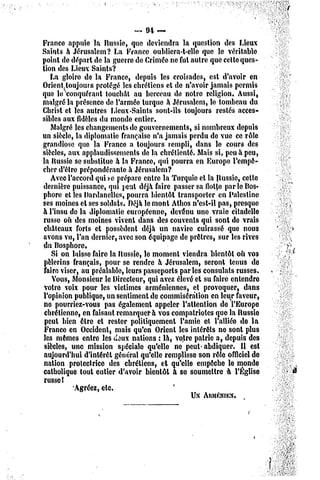 «   94 —
France appuie la Russie, que deviendra la question des Lieux
Saints à Jérusalem? La France oublicra-t-elle que le véritable
point de départ de la guerre de Crimée ne fut autre que cette ques-
tion des Lieux Saints?
   La gloire de la France, depuis les croisades, est d'avoir en
Orientjtoujours protégé les chrétiens et dc n'avoir jamais permis
que lu conquérant touchât au berceau do notre religion. Aussi,
malgré la présence dc l'armée turque à Jérusalem, le tombeau du
Christ et les autres Lieux-Saints sont-ils toujours restés acces-
sibles aux fidèles du monde entier.
    Malgré les changements de gouvernements, si nombreux depuis
un siècle, la diplomatie française n'a jamais perdu do vue ce rôle
grandiose que la Franco a toujours rempli, dans le cours des
siècles, aux applaudissements de la chrétienté. Mais si, peu à peu,
la Russie se substitue à la France, qui pourra en Europe- l'empê-
cher d'être prépondérante à Jérusalem?
    Avec l'accord qui s-c prépare entre la Turquie et la Russie, cette
dernière puissance, qui peut déjà faire passer sa flotte par le Bos-
phore el les Dardanelles, pourra bientôt transporter en Palestine
ses moines et ses soldais. Déjà le mont Athos n'est-il pas, presque
à l'insu de la diplomatie européenne, devenu une vraie citadelle
russe oîi des moines vivent dans des couvents qui sont de vrais
 châteaux forts et possèdent déjà un navire cuirassé que nous
avons vu, l'an dernier, avec son équipage de prêtres, sur les rives
du Bosphore.
    Si on laisse faire la Russie, le moment viendra bientôt oh vos
 pèlerins français, pour se rendre à Jérusalem, seront tenus de
 faire viser, au préalable, leurs passeports parles consulats russes.
    Vous, Monsieur le Directeur, qui avez élevé et su faire entendre
 votre voix pour les victimes arméniennes, et provoquer, dans
l'opinion publique, un sentiment de commisération en leur faveur,
 ne pourriez-vous pas également appeler l'attention de l'Europe
 chrétienne, en faisant remarquera vos compatriotes que la Russie
 peut bien être et rester politiquement l'amie el l'alliée de la
 France en Occident, mais qu'en Orient les intérêts ne sont plus
 les mêmes entre les doux nations : là, votre patrie a, depuis des
 siècles, une mission spéciale qu'elle ne peut-abdiquer.         U est
 aujourd'hui d'intérêt général qu'elle remplisse son rôle officiel de
 nation prolectrice des chrétiens, et qu'elle empêche le monde
catholique tout entier d'avoir bientôt à se soumettre à l'Église
 russel
            Agréez, etc.
                                                 UN ARMÉNIEN.
 