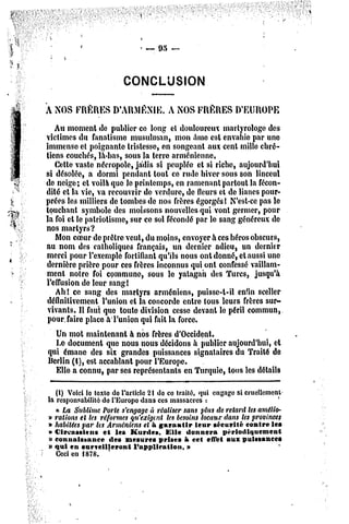 CONCLUSION


A NOS FRÈRES D'AUMÉNIE.                A NOS FRÈRES          D'EUROPE

   Au moment de publier ce long el douloureux martyrologe des
victimes du fanatisme musulman, mon âme est envahie par une
immense et poignante tristesse, en songeant aux cent mille chré-
tiens couchés, là-bas, sous la terre arménienne.
   Cette vaste nécropole, jadis si peuplée et si riche, aujourd'hui
si désolée, a dormi pendant tout ce rude hiver sous son linceul
de neige; et voilà que le printemps, en ramenant partout la fécon-
dité el la vie, va recouvrir de verdure, de fleurs et de lianes pour-
prées les milliers de tombes de nos frères égorgés! N'est-ce pas le
touchant symbole des moissons nouvelles qui vont germer, pour
la foi et le patriotisme, sur ce sol fécondé par le sang généreux de
nos martyrs?
   Mon coeur de prêtre veut, du moins, envoyer à ces héros obscurs,
au nom des catholiques français, un dernier adieu, un dernier
merci pour l'exemple fortifiant qu'ils nous ont donné, et aussi une
dernière prière pour ces frères inconnus qui ont confessé vaillam-
ment noire foi commune, sous le yatagan des Turcs, jusqu'à
l'effusion de leur sang!
   Ah! ce sang des martyrs arméniens, puisse-l-il enfin sceller
définitivement l'union et la concorde entre tous leurs frères sur-
 vivants. Il faut que toute division cesse devant le péril commun,
 pour, faire place à l'union qui fait la force.
    Un mot maintenant à nos frères d'Occident.
    Le document que nous nous décidons à publier aujourd'hui, et
 qui émane des six grandes puissances signataires du Traité de
 Berlin (1), est accablant pour l'Europe.
    Elle a connu, par ses représentants en Turquie, tous les détails

   (1) Voici le texte do l'article 21 do ce traité, qui engage si cruellement
                                                                            f
la responsabilité do l'Europe dans ces massacres :
   « La Sublime Porte s'engage à réaliser sans plus de retard lesamélio-
» rations el les réformes qu'exigent les besoinslocaux dans les provinces
» habitées par les Arméniens et a garantir leur sécurité contre les
» Circassiens et les Kurdes. Elle donnera périodiquement
» connaissance des mesures prises à cet effet aux puissances
» qui en surteilleront        l'application. »
   Cecien 1878.
 