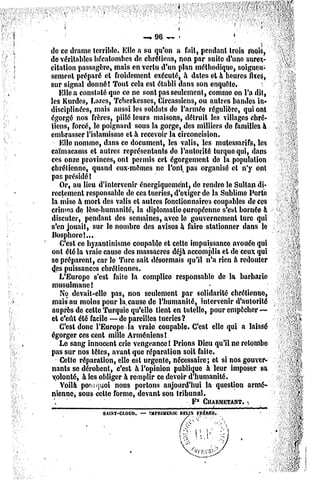 mm*0' mrm
                               9      '«                 *'":

de ce drame terrible, Elle a su qu'on a fait, pendant trois mois,
de véritables hécatombes do chrétiens, non par suite d'une surex-
citation passagère, mais en vertu d'un plan méthodique, soigneu-
sement préparé et froidement exécuté, à dates et à heures fixes,
sur signal donné! Tout cela est établi dans son enquête.
   Elle a constaté que ce ne sont pas seulement, comme on l'a dît,
les Kurdes, Lazes, Tcherkesses, Circassiens, ou autres bandes in-
disciplinées, mais aussi les soldats de l'armée régulière, qui ont
égorgé nos frères, pillé leurs maisons, détruit les villages chré-
tiens, forcé, le poignard sous la gorge, des milliers de familles à
embrasser l'islamisme et à recevoir la circoncision.
   Elle nomme, dans ce document, les valis, les mulessarifs, les
caïmacams et autres représentants de l'autorité turque qui, dans
ces onze provinces, ont permis cet égorgement de la population
chrétienne, quand eux-mêmes ne l'ont pas organisé et n'y ont
pas présidé!
   Or, au lieu d'intervenir énergiquemént, de rendre le Sultan di-
rectement responsable de ces tueries, d'exiger de la Sublime Porte
la mise à mort des valis et autres fonctionnaires coupables de ces
crimes de lèse-humanité, la diplomatie européenne s'est bornée à
discuter, pendant des semaines, avec le gouvernement turc qui
s'en jouait, sur le nombre des avisos à faire stationner dans le
Bosphore!..,
   C'est ce byzantinisme coupable et celle impuissance avouée qui
ont été la vraie cause des massacres déjà accomplis el de ceux qui
se préparent, car le Turc sait désormais qu'il n'a rien à redouter
<Jespuissances chrétiennes.
   L'Europe s'est faite la complice responsable de la barbarie
musulmane!
   Ne devait-elle pas, non seulement par solidarité chrétienne,
mais au moins pour la cause de l'humanité, intervenir d'autorité
auprès de cette Turquie qu'elle tient en tutelle, pour empêcher —
et c'eût été facile — de pareilles tueries?
   C'est donc l'Europe la vraie coupable. C'est elle qui a laissé
égorger ces cent mille Arméniens!
   Le sang innocent crie vengeance ! Prions Dieu qu'il ne retombe
pas sur nos têtes, avant que réparation soit faite.
   Celte réparation, elle est urgente, nécessaire; et si nos gouver-
nants se dérobent, c'est h l'opinion publique a leur imposer sa
 volonté, à les obliger à remplir ce devoir d'humanité.
   Voilà pourquoi nous portons aujourd'hui la question armé-
nienne, sous celte forme, devant sou tribunal.
 V                                           F* CHARMKTAKT.   ^
                             — TMNUMElUt: FIIEKES
                  SAI.NT-CI.OUO.          BEUN
 