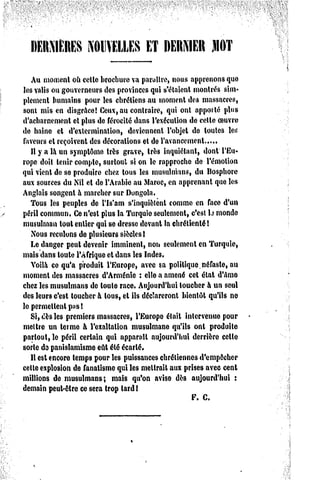 ni:nMi:iti;s      NOUVELLES         ET    DERNIER        MOT


   Au moment où cette brochure va paraître, nous apprenons que
les valis ou gouverneurs des provinces qui s'étaient montrés sim*
plement humains pour les chrétiens au moment des massacres,
sont mis en disgrâce! Ceux, au contraire, qui ont apporté plus
d'acharnement et plus de férocité dans l'exécution de celte Couvre
de haine et d'extermination, deviennent l'objet de toutes les
fïivents et reçoivent des décorations et de l'avancement
   Il y a là un symptôme très grave, très inquiétant, dont l'Eu-
rope doit tenir compte, surtout si on le rapproche de l'émotion
qui vient de se produire chez tous les musulmans, du Bosphore
aux sources du Nil et de l'Arabie au Maroc, en apprenant que les
Anglais songent à marcher sur Dongola.
   Tous les peuples de l'Is'am s'inquiôlênt comme en face d'un
péril commun, Ce n'est plus la Turquie seulement, c'est U monde
musulman tout entier qui se dresse devant la chrétienté!
   Nous reculons de plusieurs siècles!
   Le danger peut devenir imminent, non seulement en Turquie,
mais dans toute l'Afrique et dans les Indes.
   Yoilà ce qu'a produit l'Europe, avec sa politique.néfaste, au
moment des massacres d'Arménie : elle a amené cet état d'ame
chez les musulmans de toute race. Aujourd'hui toucher à un seul
des leurs c'est toucher à tous, et ils déclareront bientôt qu'ils no
le permettent pas!
   Si, dès les premiers massacres, l'Europe était intervenue pour
mettre un terme h l'exaltation musulmane qu'ils ont produite
partout, le péril certain qui apparaît aujourd'hui derrière celle
sorte do panislamisme eût été écarté.
   Il est encore temps pour les puissances chrétiennes d'empêcher
celte explosion de fanatisme qui les mettrait aux prises avec cent
millions de musulmans;       mais qu'on avise dès aujourd'hui :
demain peut-être ce sera trop lard I
                                                      F. C.
 