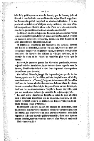 ~,5    -*
trée de la politique russe dans le Levant, que la France, jadis si
fïère cl si omnipotente, en serait réduite aujourd'hui à supprimer
les documents qui lui rappellent sa mission civilisatrice .t hï re-
prochent sa forfaiture d'abdiquer ainsi, en Orient, son rôle sécu-
laire au profit des Russes, et en vertu d'une sorte de compromis-
sion tacite qui sciait une véritable désertion nationale?
    Ou bien a-t-on craint la poussée d'opinion qui, dans notre Franco
toujours chevaleresque, forcerait nos gouvernants à agir, à prendre
en mains la causo des persécutés, comme en tSGO Napoléon III
avait pris celle des victimes du Liban?
    Et cependant, qu'étaient ces massacres, qui avaient dévasté
une dizaine do localités, dans un seul district, auprès de ceux qui
viennent de décimer un peuple tout entier, de ravager onze grandes
provinces, de détruire des milliers de villages chrétiens, et do
couvrir de sang et de ruines un territoire plus vaste quo la
France?
    En 1860, la première pensée des Maronites persécutés, comme
aujourd'hui des Arméniens, fut de tourner leurs regards vers la
 France, d'où ils attendaient le salut dans le présent et une protec-
 tion efficace pour l'avenir.
    Un vieillard libanais, frappé dès le premier jour par le fer des
 Druscs, appela son fils, le célèbre patriote Joseph Karam, cl lui dit,
 se sentant mourir ; « Youssef, j'exige do toi un scrmenl ! Quand les
chrétiens do France viendront au secours de leurs frères du Liban,
 tu courras au cimetière. Là, lu t'agenouilleras sur ma tombe, et,
 tout bas, tu me murmureras à l'oreille la bonne nouvelle, pour
 quo moi aussi, sous la terre, je tressaille de la joio du paysî «>
* Les cent mille
                      Arméniens tombés en haine du nom chrétien
 sous le cimeterre musulman ont eu au coeur, eux aussi, un der-
 nier et fortifiant espoir : les chrétiens de France viendront au se-
 cours de leurs frères d'Arménie!
    Ils attendent toujours, là-bas, aux sources de l'Euphrale, dans
 cet immense cimetière qui s'étend des cimes du Taurus aux plateaux
 del'Ararat, que leurs veuves et leurs orphelins viennent enfin leur
 apprendre la bonne nouvelle qui fera tressaillir, dans leurs tombes
 encore fraîches, tout un peuple de martyrs : les Frangis arrivent!
    Mais viendront-ils?
 