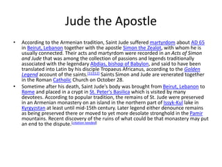Jude the Apostle
• According to the Armenian tradition, Saint Jude suffered martyrdom about AD 65
in Beirut, Lebanon together with the apostle Simon the Zealot, with whom he is
usually connected. Their acts and martyrdom were recorded in an Acts of Simon
and Jude that was among the collection of passions and legends traditionally
associated with the legendary Abdias, bishop of Babylon, and said to have been
translated into Latin by his disciple Tropaeus Africanus, according to the Golden
Legend account of the saints.[11][12] Saints Simon and Jude are venerated together
in the Roman Catholic Church on October 28.
• Sometime after his death, Saint Jude's body was brought from Beirut, Lebanon to
Rome and placed in a crypt in St. Peter's Basilica which is visited by many
devotees. According to popular tradition, the remains of St. Jude were preserved
in an Armenian monastery on an island in the northern part of Issyk-Kul lake in
Kyrgyzstan at least until mid-15th century. Later legend either denounce remains
as being preserved there or moved to yet more desolate stronghold in the Pamir
mountains. Recent discovery of the ruins of what could be that monastery may put
an end to the dispute.[citation needed]
 