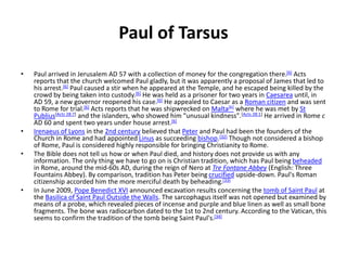 Paul of Tarsus
• Paul arrived in Jerusalem AD 57 with a collection of money for the congregation there.[6] Acts
reports that the church welcomed Paul gladly, but it was apparently a proposal of James that led to
his arrest.[6] Paul caused a stir when he appeared at the Temple, and he escaped being killed by the
crowd by being taken into custody.[6] He was held as a prisoner for two years in Caesarea until, in
AD 59, a new governor reopened his case.[6] He appealed to Caesar as a Roman citizen and was sent
to Rome for trial.[6] Acts reports that he was shipwrecked on Malta[6] where he was met by St
Publius[Acts 28:7] and the islanders, who showed him "unusual kindness".[Acts 28:1] He arrived in Rome c
AD 60 and spent two years under house arrest.[6]
• Irenaeus of Lyons in the 2nd century believed that Peter and Paul had been the founders of the
Church in Rome and had appointed Linus as succeeding bishop.[32] Though not considered a bishop
of Rome, Paul is considered highly responsible for bringing Christianity to Rome.
• The Bible does not tell us how or when Paul died, and history does not provide us with any
information. The only thing we have to go on is Christian tradition, which has Paul being beheaded
in Rome, around the mid-60s AD, during the reign of Nero at Tre Fontane Abbey (English: Three
Fountains Abbey). By comparison, tradition has Peter being crucified upside-down. Paul's Roman
citizenship accorded him the more merciful death by beheading.[33]
• In June 2009, Pope Benedict XVI announced excavation results concerning the tomb of Saint Paul at
the Basilica of Saint Paul Outside the Walls. The sarcophagus itself was not opened but examined by
means of a probe, which revealed pieces of incense and purple and blue linen as well as small bone
fragments. The bone was radiocarbon dated to the 1st to 2nd century. According to the Vatican, this
seems to confirm the tradition of the tomb being Saint Paul's.[34]
 