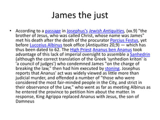 James the just
• According to a passage in Josephus's Jewish Antiquities, (xx.9) "the
brother of Jesus, who was called Christ, whose name was James"
met his death after the death of the procurator Porcius Festus, yet
before Lucceius Albinus took office (Antiquities 20,9) — which has
thus been dated to 62. The High Priest Ananus ben Ananus took
advantage of this lack of imperial oversight to assemble a Sanhedrin
(although the correct translation of the Greek 'synhedion kriton' is
'a council of judges') who condemned James "on the charge of
breaking the law," then had him executed by stoning. Josephus
reports that Ananus' act was widely viewed as little more than
judicial murder, and offended a number of "those who were
considered the most fair-minded people in the City, and strict in
their observance of the Law," who went as far as meeting Albinus as
he entered the province to petition him about the matter. In
response, King Agrippa replaced Ananus with Jesus, the son of
Damneus
 