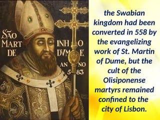 the Swabian
kingdom had been
converted in 558 by
the evangelizing
work of St. Martin
of Dume, but the
cult of the
Olisiponense
martyrs remained
confined to the
city of Lisbon.
 