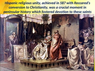Hispanic religious unity, achieved in 587 with Reccared’s
conversion to Christianity, was a crucial moment in
peninsular history which fostered devotion to these saints
 