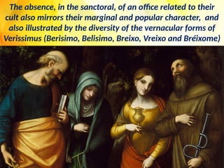 The absence, in the sanctoral, of an office related to their
cult also mirrors their marginal and popular character, and
also illustrated by the diversity of the vernacular forms of
Verissimus (Berisimo, Belisimo, Breixo, Vreixo and Bréixome)
 