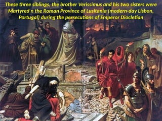 These three siblings, the brother Verissimus and his two sisters were
Martyred n the Roman Province of Lusitania (modern-day Lisbon,
Portugal) during the persecutions of Emperor Diocletian
 