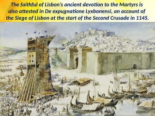 The faithful of Lisbon’s ancient devotion to the Martyrs is
also attested in De expugnatione Lyxbonensi, an account of
the Siege of Lisbon at the start of the Second Crusade in 1145.
 