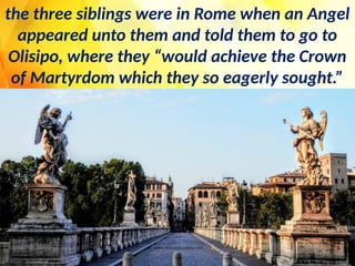 the three siblings were in Rome when an Angel
appeared unto them and told them to go to
Olisipo, where they “would achieve the Crown
of Martyrdom which they so eagerly sought.”
 
