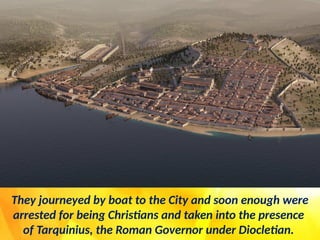 They journeyed by boat to the City and soon enough were
arrested for being Christians and taken into the presence
of Tarquinius, the Roman Governor under Diocletian.
 