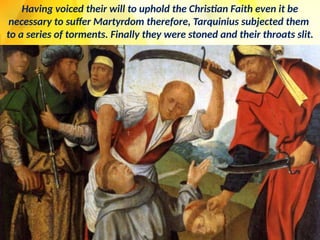 Having voiced their will to uphold the Christian Faith even it be
necessary to suffer Martyrdom therefore, Tarquinius subjected them
to a series of torments. Finally they were stoned and their throats slit.
 