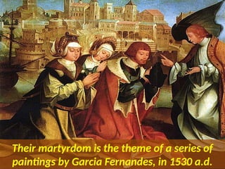 Their martyrdom is the theme of a series of
paintings by Garcia Fernandes, in 1530 a.d.
 