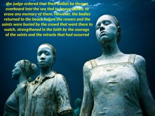 the judge ordered that their bodies be thrown
overboard into the sea tied to heavy stones, to
erase any memory of them. However, the bodies
returned to the beach before the rowers and the
saints were buried by the crowd that went there to
watch, strengthened in the faith by the courage
of the saints and the miracle that had occurred
 