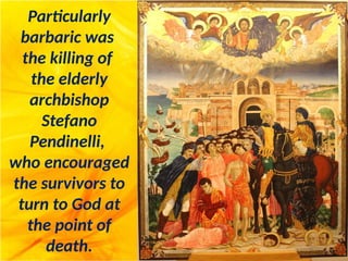 Particularly
barbaric was
the killing of
the elderly
archbishop
Stefano
Pendinelli,
who encouraged
the survivors to
turn to God at
the point of
death.
 