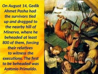 On August 14, Gedik
Ahmet Pasha had
the survivors tied
up and dragged to
the nearby hill of
Minerva, where he
beheaded at least
800 of them, forcing
their relatives
to witness the
executions. The first
to be beheaded was
Antonio Primaldo.
 