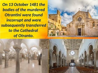 On 13 October 1481 the
bodies of the murdered
Otrantini were found
incorrupt and were
subsequently transferred
to the Cathedral
of Otranto.
 