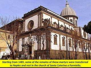 Starting from 1485, some of the remains of those martyrs were transferred
to Naples and rest in the church of Santa Caterina a Formiello,
 