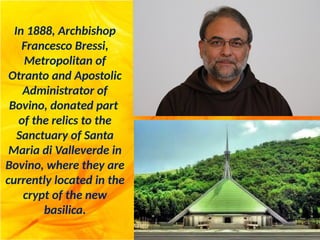 In 1888, Archbishop
Francesco Bressi,
Metropolitan of
Otranto and Apostolic
Administrator of
Bovino, donated part
of the relics to the
Sanctuary of Santa
Maria di Valleverde in
Bovino, where they are
currently located in the
crypt of the new
basilica.
 