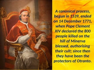 A canonical process,
begun in 1539, ended
on 14 December 1771,
when Pope Clement
XIV declared the 800
people killed on the
hill of Minerva
blessed, authorising
their cult; since then
they have been the
protectors of Otranto.
 