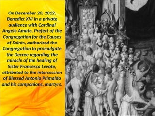 On December 20, 2012,
Benedict XVI in a private
audience with Cardinal
Angelo Amato, Prefect of the
Congregation for the Causes
of Saints, authorized the
Congregation to promulgate
the Decree regarding the
miracle of the healing of
Sister Francesca Levote,
attributed to the intercession
of Blessed Antonio Primaldo
and his companions, martyrs.
 