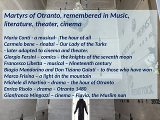 Martyrs of Otranto, remembered in Music,
literature, theater, cinema
Maria Conti - a musical- The hour of all
Carmelo bene – rinabzi – Our Lady of the Turks
- later adapted to cinema and theater.
Giorgio Fersini – comics – the knights of the seventh moon
Francesco Libetta – musical – Nineteenth century
Biagio Mandorino and Don Tiziano Galati – to those who have won
Marco Frisina – a light on the mountain
Michele di Martino – drama – the hour of Otranto
Enrico Risolo – drama – Otranto 1480
Gianfranco Mingozzi – cinema – Flavia, the Muslim nun
 