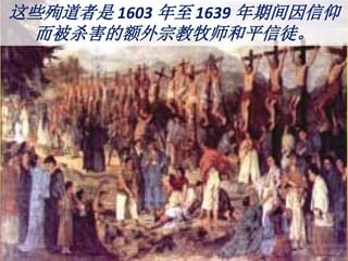 这些殉道者是 1603 年至 1639 年期间因信仰
而被杀害的额外宗教牧师和平信徒。
 