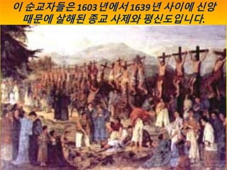 박해는 1617년부터 1632년까지 15년에 걸쳐 간헐적으로
발생했으며, 205명의 선교사와 원주민 기독교인이 신앙 때문에
살해된 것으로 알려져 있습니다. 기독교는 금지되고 지하로 강제
유입되었습니다.19세기 서양 선교...