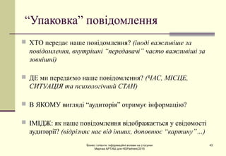Бізнес і клієнти: інформаційні впливи на стосунки
Марічка АРТИШ для HDPartners'2015
43
“Упаковка” повідомлення
 ХТО передає наше повідомлення? (іноді важливіше за
повідомлення, внутрішні “передавачі” часто важливіші за
зовнішні)
 ДЕ ми передаємо наше повідомлення? (ЧАС, МІСЦЕ,
СИТУАЦІЯ та психологічний СТАН)
 В ЯКОМУ вигляді “аудиторія” отримує інформацію?
 ІМІДЖ: як наше повідомлення відображається у свідомості
аудиторії? (відрізняє нас від інших, доповнює “картину”…)
 