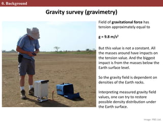 Gravity survey (gravimetry)
Field of gravitational force has
tension approximately equal to
g = 9.8 m/s2
But this value is not a constant. All
the masses around have impacts on
the tension value. And the biggest
impact is from the masses below the
Earth surface level.
So the gravity field is dependent on
densities of the Earth rocks.
Interpreting measured gravity field
values, one can try to restore
possible density distribution under
the Earth surface.
0. Background
Image: PBG Ltd.
 