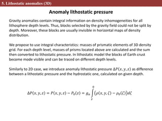 Anomaly lithostatic pressure
5. Lithostatic anomalies (3D)
Gravity anomalies contain integral information on density inhomogeneities for all
lithosphere depth levels. Thus, blocks selected by the gravity field could not be split by
depth. Moreover, these blocks are usually invisible in horizontal maps of density
distribution.
We propose to use integral characteristics: masses of prismatic elements of 3D density
grid. For each depth level, masses of prisms located above are calculated and the sum
then converted to lithostatic pressure. In lithostatic model the blocks of Earth crust
become mode visible and can be traced on different depth levels.
Similarly to 2D case, we introduce anomaly lithostatic pressure ∆𝑃 𝑥, 𝑦, 𝑧 as difference
between a lithostatic pressure and the hydrostatic one, calculated on given depth.
∆𝑃 𝑥, 𝑦, 𝑧 = 𝑃 𝑥, 𝑦, 𝑧 − 𝑃0 𝑧 = 𝑔 𝑎
𝑧
0
𝜌 𝑥, 𝑦, 𝜁 − 𝜌0 𝜁 𝑑𝜁
 